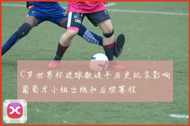 C罗世界杯进球数追平历史纪录影响葡萄牙小组出线和后续赛程