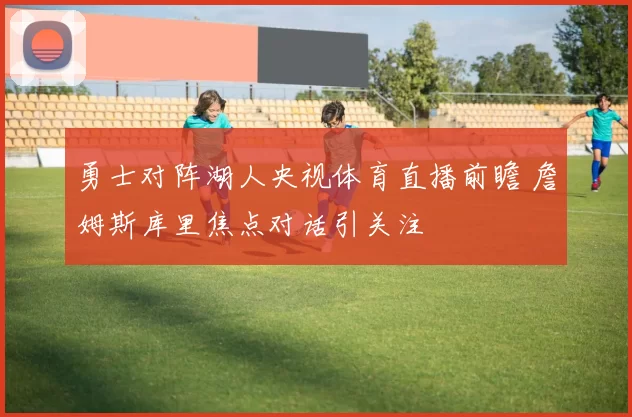 勇士对阵湖人央视体育直播前瞻 詹姆斯库里焦点对话引关注