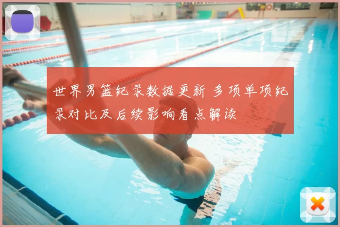 世界男篮纪录数据更新 多项单项纪录对比及后续影响看点解读