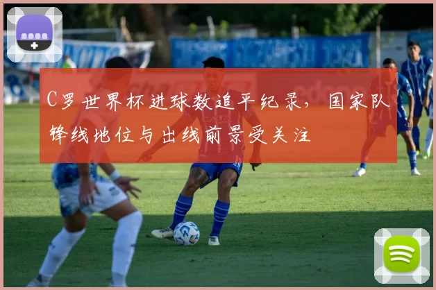 C罗世界杯进球数追平纪录，国家队锋线地位与出线前景受关注
